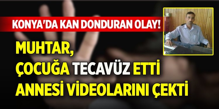 Muhtar, çocuğa tecavüz etti, annesi videolarını çekti