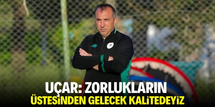 Uçar: Zorlukların üstesinden gelecek kalitedeyiz